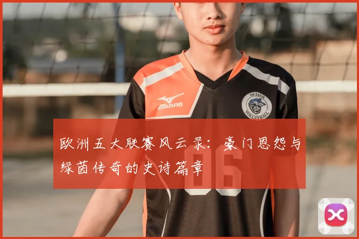 欧洲五大联赛风云录:豪门恩怨与绿茵传奇的史诗篇章