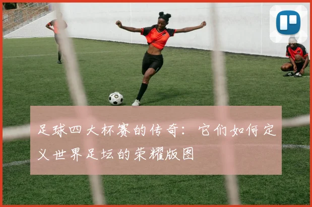 足球四大杯赛的传奇:它们如何定义世界足坛的荣耀版图