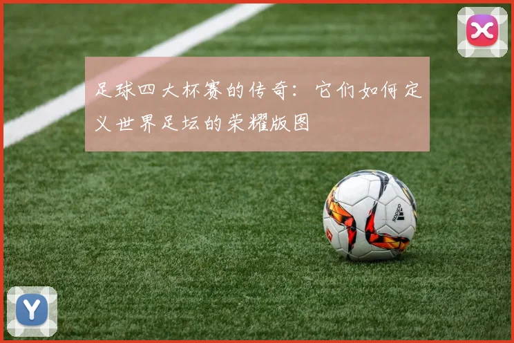 足球四大杯赛的传奇:它们如何定义世界足坛的荣耀版图