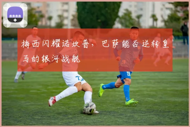 梅西闪耀诺坎普，巴萨能否逆转皇马的银河战舰