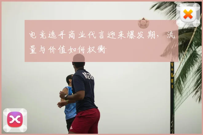 电竞选手商业代言迎来爆发期,流量与价值如何权衡
